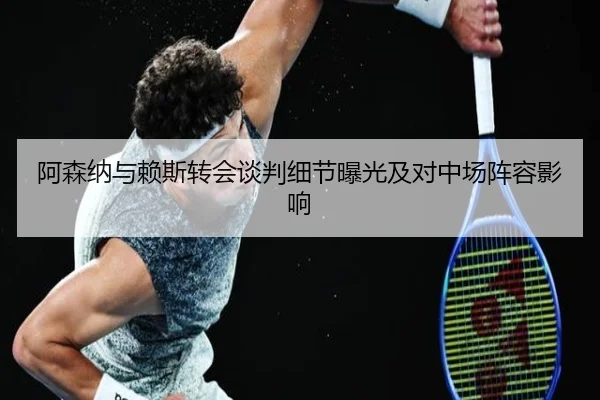 阿森纳与赖斯转会谈判细节曝光及对中场阵容影响