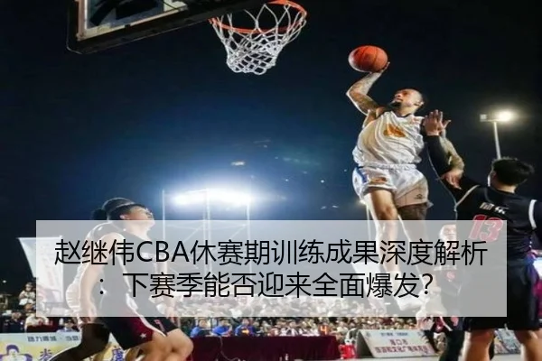 赵继伟CBA休赛期训练成果深度解析：下赛季能否迎来全面爆发？